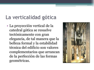 La verticalidad gótica
• La proyección vertical de la
  catedral gótica se resuelve
  tectónicamente con gran
  elegancia, de tal manera que la
  belleza formal y la estabilidad
  técnica del edificio son valores
  complementarios que arrancan
  de la perfección de las formas
  geométricas.
 