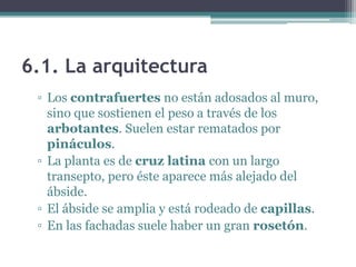 6.1. La arquitectura
 ▫ Los contrafuertes no están adosados al muro,
   sino que sostienen el peso a través de los
   arbotantes. Suelen estar rematados por
   pináculos.
 ▫ La planta es de cruz latina con un largo
   transepto, pero éste aparece más alejado del
   ábside.
 ▫ El ábside se amplia y está rodeado de capillas.
 ▫ En las fachadas suele haber un gran rosetón.
 
