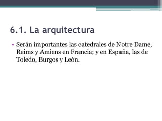 6.1. La arquitectura
• Serán importantes las catedrales de Notre Dame,
  Reims y Amiens en Francia; y en España, las de
  Toledo, Burgos y León.
 