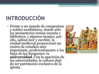 INTRODUCCIÓN
• Frente a un mundo de campesinos
  y nobles analfabetos, donde sólo
  los monasterios tenían escuela y
  biblioteca, y algunos monjes, por
  ello, sabían leer y escribir, la
  ciudad medieval proporcionó un
  centro de estudios muy
  importante, preferentemente a los
  hijos de los burgueses: la
  universidad. Con la aparición de
  las universidades, la cultura dejó
  de ser patrimonio exclusivo de la
  iglesia.
 