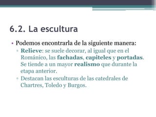 6.2. La escultura
• Podemos encontrarla de la siguiente manera:
 ▫ Relieve: se suele decorar, al igual que en el
   Románico, las fachadas, capiteles y portadas.
   Se tiende a un mayor realismo que durante la
   etapa anterior.
 ▫ Destacan las esculturas de las catedrales de
   Chartres, Toledo y Burgos.
 