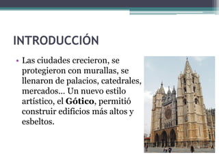 INTRODUCCIÓN
• Las ciudades crecieron, se
  protegieron con murallas, se
  llenaron de palacios, catedrales,
  mercados… Un nuevo estilo
  artístico, el Gótico, permitió
  construir edificios más altos y
  esbeltos.
 