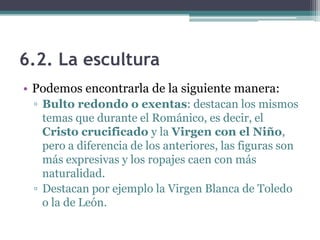 6.2. La escultura
• Podemos encontrarla de la siguiente manera:
 ▫ Bulto redondo o exentas: destacan los mismos
   temas que durante el Románico, es decir, el
   Cristo crucificado y la Virgen con el Niño,
   pero a diferencia de los anteriores, las figuras son
   más expresivas y los ropajes caen con más
   naturalidad.
 ▫ Destacan por ejemplo la Virgen Blanca de Toledo
   o la de León.
 