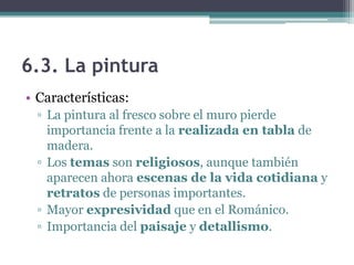 6.3. La pintura
• Características:
  ▫ La pintura al fresco sobre el muro pierde
    importancia frente a la realizada en tabla de
    madera.
  ▫ Los temas son religiosos, aunque también
    aparecen ahora escenas de la vida cotidiana y
    retratos de personas importantes.
  ▫ Mayor expresividad que en el Románico.
  ▫ Importancia del paisaje y detallismo.
 