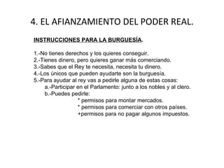 4. EL AFIANZAMIENTO DEL PODER REAL. INSTRUCCIONES PARA LA BURGUESÍA . 1.-No tienes derechos y los quieres conseguir.  2.-Tienes dinero, pero quieres ganar más comerciando. 3.-Sabes que el Rey te necesita, necesita tu dinero. 4.-Los únicos que pueden ayudarte son la burguesía. 5.-Para ayudar al rey vas a pedirle alguna de estas cosas: a.-Participar en el Parlamento: junto a los nobles y al clero. b.-Puedes pedirle: * permisos para montar mercados. * permisos para comerciar con otros países. +permisos para no pagar algunos impuestos. 