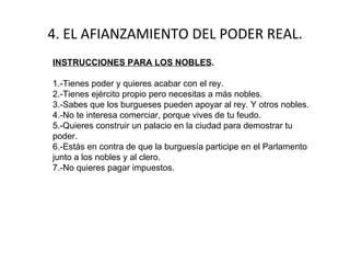 4. EL AFIANZAMIENTO DEL PODER REAL. INSTRUCCIONES PARA LOS NOBLES . 1.-Tienes poder y quieres acabar con el rey.  2.-Tienes ejército propio pero necesitas a más nobles. 3.-Sabes que los burgueses pueden apoyar al rey. Y otros nobles. 4.-No te interesa comerciar, porque vives de tu feudo. 5.-Quieres construir un palacio en la ciudad para demostrar tu poder. 6.-Estás en contra de que la burguesía participe en el Parlamento junto a los nobles y al clero. 7.-No quieres pagar impuestos. 