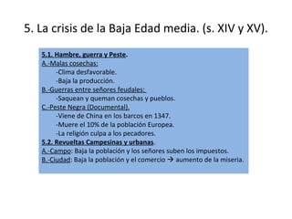5. La crisis de la Baja Edad media. (s. XIV y XV). 5.1. Hambre, guerra y Peste . A.-Malas cosechas:   -Clima desfavorable. -Baja la producción. B.-Guerras entre señores feudales:  -Saquean y queman cosechas y pueblos. C.-Peste Negra (Documental). -Viene de China en los barcos en 1347. -Muere el 10% de la población Europea. -La religión culpa a los pecadores. 5.2. Revueltas Campesinas y urbanas . A.-Campo : Baja la población y los señores suben los impuestos. B.-Ciudad : Baja la población y el comercio    aumento de la miseria. 