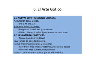6. El Arte Gótico. 6.1. NUEVAS CONSTRUCCIONES URBANAS. A.-Duración del A. Gótico.   -Del s. XII al s. XV.  B.-Nuevas Construcciones.  -Religiosos: Catedrales y conventos.  -Civiles:  Universidades, Ayuntamientos, mercados. 6.2. LAS CATEDRALES GÓTICAS. -Nuevo tipo de Arco: Ojival. -Nuevo tipo de bóveda: Crucería. -La luz: Vidrieras de colores y rosetones -Catedrales más altas: Arbotantes, pináculos y agujas -Portadas: Tres puertas, una por nave -Planta: Los brazos más cortos que en el Románico. 