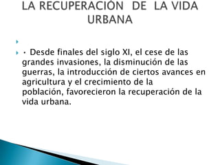 
 • Desde finales del siglo XI, el cese de las
grandes invasiones, la disminución de las
guerras, la introducción de ciertos avances en
agricultura y el crecimiento de la
población, favorecieron la recuperación de la
vida urbana.
 