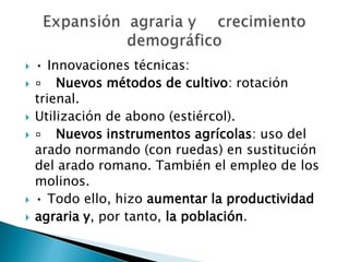  • Innovaciones técnicas:
 ▫ Nuevos métodos de cultivo: rotación
trienal.
 Utilización de abono (estiércol).
 ▫ Nuevos instrumentos agrícolas: uso del
arado normando (con ruedas) en sustitución
del arado romano. También el empleo de los
molinos.
 • Todo ello, hizo aumentar la productividad
 agraria y, por tanto, la población.
 