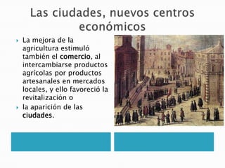  La mejora de la
agricultura estimuló
también el comercio, al
intercambiarse productos
agrícolas por productos
artesanales en mercados
locales, y ello favoreció la
revitalización o
 la aparición de las
ciudades.
 