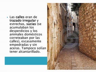  Las calles eran de
trazado irregular y
estrechas, sucias (se
acumulaban los
desperdicios y los
animales domésticos
correteaban por las
calles), escasamente
empedradas y sin
aceras. Tampoco solían
tener alcantarillado.
 