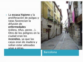 Barcelona
 La escasa higiene y la
proliferación de pulgas y
ratas favorecían la
difusión de
enfermedades
(cólera, tifus, peste…).
Otro de los peligros en la
ciudad eran los
incendios, ya que las
casas eran de madera y
solían estar adosadas
unas a otras.
 