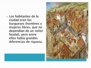  Los habitantes de la
ciudad eran los
burgueses (hombres y
mujeres libres, que no
dependían de un señor
feudal), pero entre
ellos había grandes
diferencias de riqueza.
 