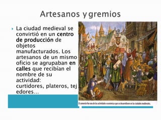  La ciudad medieval se
convirtió en un centro
de producción de
objetos
manufacturados. Los
artesanos de un mismo
oficio se agrupaban en
calles que recibían el
nombre de su
actividad:
curtidores, plateros, tej
edores…
 