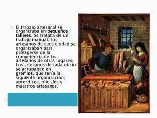  El trabajo artesanal se
organizaba en pequeños
talleres. Se trataba de un
trabajo manual. Los
artesanos de cada ciudad se
organizaban para
protegerse de la
competencia de los
artesanos de otros lugares.
Los artesanos de cada oficio
se agrupaban en
gremios, que tenía la
siguiente organización:
aprendices, oficiales y
maestros artesanos.
 