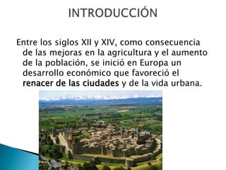 Entre los siglos XII y XIV, como consecuencia
de las mejoras en la agricultura y el aumento
de la población, se inició en Europa un
desarrollo económico que favoreció el
renacer de las ciudades y de la vida urbana.
 