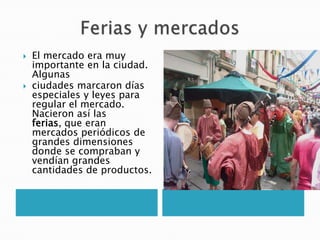  El mercado era muy
importante en la ciudad.
Algunas
 ciudades marcaron días
especiales y leyes para
regular el mercado.
Nacieron así las
ferias, que eran
mercados periódicos de
grandes dimensiones
donde se compraban y
vendían grandes
cantidades de productos.
 