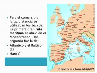  Para el comercio a
larga distancia se
utilizaban los barcos.
La primera gran ruta
marítima se abrió en el
Mediterráneo. Una
segunda fue la del
 Atlántico y el Báltico
(La
 Hansa)
 