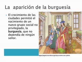  El crecimiento de las
ciudades permitió el
nacimiento de un
nuevo grupo social no
privilegiado, la
burguesía, que no
dependía de ningún
señor.
 