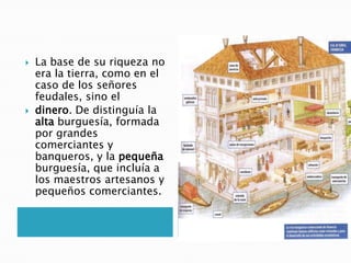  La base de su riqueza no
era la tierra, como en el
caso de los señores
feudales, sino el
 dinero. De distinguía la
alta burguesía, formada
por grandes
comerciantes y
banqueros, y la pequeña
burguesía, que incluía a
los maestros artesanos y
pequeños comerciantes.
 