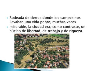  Rodeada de tierras donde los campesinos
llevaban una vida pobre, muchas veces
 miserable, la ciudad era, como contraste, un
núcleo de libertad, de trabajo y de riqueza.
 