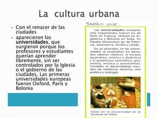  Con el renacer de las
ciudades
 aparecieron las
universidades, que
surgieron porque los
profesores y estudiantes
querían aprender
libremente, sin ser
controlados por la Iglesia
o el gobierno de las
ciudades. Las primeras
universidades europeas
fueron Oxford, París y
Bolonia
 
