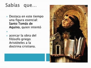  Destaca en este tiempo
una figura esencial:
Santo Tomás de
Aquino, quien intentó

 acercar la obra del
filósofo griego
Aristóteles a la
doctrina cristiana.
 