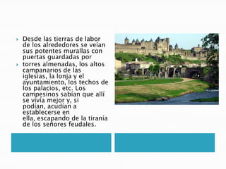  Desde las tierras de labor
de los alrededores se veían
sus potentes murallas con
puertas guardadas por
 torres almenadas, los altos
campanarios de las
iglesias, la lonja y el
ayuntamiento, los techos de
los palacios, etc. Los
campesinos sabían que allí
se vivía mejor y, si
podían, acudían a
establecerse en
ella, escapando de la tiranía
de los señores feudales.
 