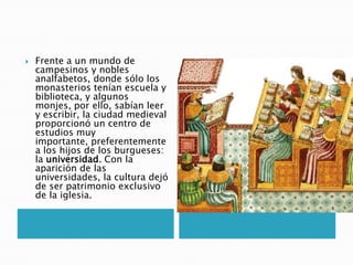  Frente a un mundo de
campesinos y nobles
analfabetos, donde sólo los
monasterios tenían escuela y
biblioteca, y algunos
monjes, por ello, sabían leer
y escribir, la ciudad medieval
proporcionó un centro de
estudios muy
importante, preferentemente
a los hijos de los burgueses:
la universidad. Con la
aparición de las
universidades, la cultura dejó
de ser patrimonio exclusivo
de la iglesia.
 