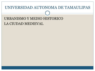 UNIVERSIDAD AUTONOMA DE TAMAULIPAS 
URBANISMO Y MEDIO HISTORICO 
LA CIUDAD MEDIEVAL 
 