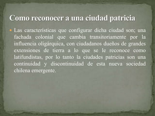  Las características que configurar dicha ciudad son; una 
fachada colonial que cambia transitoriamente por la 
influencia oligárquica, con ciudadanos dueños de grandes 
extensiones de tierra a lo que se le reconoce como 
latifundistas, por lo tanto la ciudades patricias son una 
continuidad y discontinuidad de esta nueva sociedad 
chilena emergente. 
 