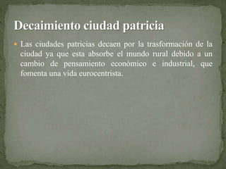  Las ciudades patricias decaen por la trasformación de la 
ciudad ya que esta absorbe el mundo rural debido a un 
cambio de pensamiento económico e industrial, que 
fomenta una vida eurocentrista. 
 