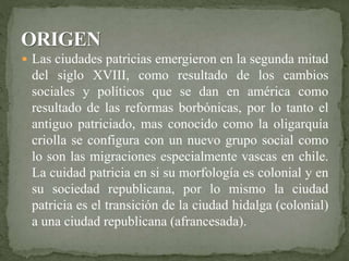  Las ciudades patricias emergieron en la segunda mitad 
del siglo XVIII, como resultado de los cambios 
sociales y políticos que se dan en américa como 
resultado de las reformas borbónicas, por lo tanto el 
antiguo patriciado, mas conocido como la oligarquía 
criolla se configura con un nuevo grupo social como 
lo son las migraciones especialmente vascas en chile. 
La cuidad patricia en si su morfología es colonial y en 
su sociedad republicana, por lo mismo la ciudad 
patricia es el transición de la ciudad hidalga (colonial) 
a una ciudad republicana (afrancesada). 
 