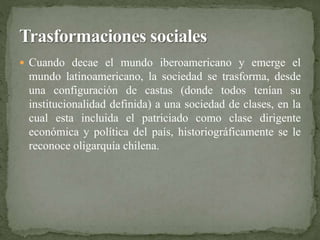  Cuando decae el mundo iberoamericano y emerge el 
mundo latinoamericano, la sociedad se trasforma, desde 
una configuración de castas (donde todos tenían su 
institucionalidad definida) a una sociedad de clases, en la 
cual esta incluida el patriciado como clase dirigente 
económica y política del país, historiográficamente se le 
reconoce oligarquía chilena. 
 