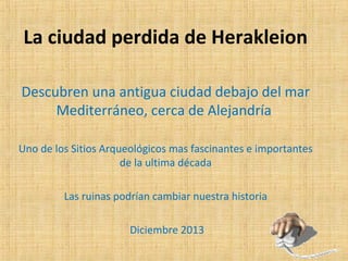 La ciudad perdida de Herakleion
Descubren una antigua ciudad debajo del mar
Mediterráneo, cerca de Alejandría
Uno de los Sitios Arqueológicos mas fascinantes e importantes
de la ultima década
Las ruinas podrían cambiar nuestra historia
Diciembre 2013

 