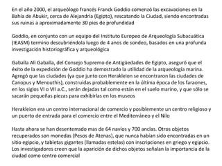 En el año 2000, el arqueólogo francés Franck Goddio comenzó las excavaciones en la
Bahía de Abukir, cerca de Alejandría (Egipto), rescatando la Ciudad, siendo encontradas
sus ruinas a aproximadamente 30 pies de profundidad
Goddio, en conjunto con un equipo del Instituto Europeo de Arqueología Subacuática
(IEASM) termino descubriéndola luego de 4 anos de sondeo, basados en una profunda
investigación historiográfica y arqueológica
Gaballa Ali Gaballa, del Consejo Supremo de Antigüedades de Egipto, aseguró que el
éxito de la expedición de Goddio ha demostrado la utilidad de la arqueología marina.
Agregó que las ciudades (ya que junto con Herakleion se encontraron las ciudades de
Canopus y Menouthis), construidas probablemente en la última época de los faraones,
en los siglos VI o VII a.C., serán dejadas tal como están en el suelo marino, y que sólo se
sacarán pequeñas piezas para exhibirlas en los museos
Herakleion era un centro internacional de comercio y posiblemente un centro religioso y
un puerto de entrada para el comercio entre el Mediterráneo y el Nilo
Hasta ahora se han desenterrado mas de 64 navíos y 700 anclas. Otros objetos
recuperados son monedas (Pesos de Atenas), que nunca habían sido encontradas en un
sitio egipcio, y tabletas gigantes (llamadas estelas) con inscripciones en griego y egipcio.
Los investigadores creen que la aparición de dichos objetos señalan la importancia de la
ciudad como centro comercial
 