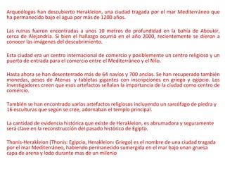 Arqueólogos han descubierto Herakleion, una ciudad tragada por el mar Mediterráneo que
ha permanecido bajo el agua por más de 1200 años.
Las ruinas fueron encontradas a unos 10 metros de profundidad en la bahía de Aboukir,
cerca de Alejandría. Si bien el hallazgo ocurrió en el año 2000, recientemente se dieron a
conocer las imágenes del descubrimiento.
Esta ciudad era un centro internacional de comercio y posiblemente un centro religioso y un
puerto de entrada para el comercio entre el Mediterráneo y el Nilo.
Hasta ahora se han desenterrado más de 64 navíos y 700 anclas. Se han recuperado también
monedas, pesos de Atenas y tabletas gigantes con inscripciones en griego y egipcio. Los
investigadores creen que esos artefactos señalan la importancia de la ciudad como centro de
comercio.
También se han encontrado varios artefactos religiosos incluyendo un sarcófago de piedra y
16 esculturas que según se cree, adornaban el templo principal.
La cantidad de evidencia histórica que existe de Herakleion, es abrumadora y seguramente
será clave en la reconstrucción del pasado histórico de Egipto.
Thonis-Herakleion (Thonis: Egipcio, Herakleion: Griego) es el nombre de una ciudad tragada
por el mar Mediterráneo, habiendo permanecido sumergida en el mar bajo unan gruesa
capa de arena y lodo durante mas de un milenio
 