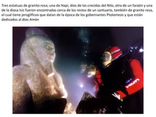 Tres estatuas de granito rosa; una de Hapi, dios de las crecidas del Nilo, otra de un faraón y una
de la diosa Isis fueron encontradas cerca de los restos de un santuario, también de granito rosa,
el cual tiene jeroglíficos que datan de la época de los gobernantes Ptolomeos y que están
dedicados al dios Amón
 