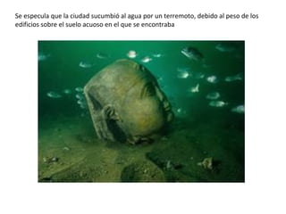 Se especula que la ciudad sucumbió al agua por un terremoto, debido al peso de los
edificios sobre el suelo acuoso en el que se encontraba
 