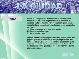 TAREA Desde la Consejería de Urbanismo están interesados en
hacer un estudio sobre los problemas que apremian a
nuestras ciudades hoy día. Para realizar semejante estudio
necesitan tener una visión amplia, tomada desde tres puntos
de vista:
1. la de un ciudadano de vida acomodada.
2. la de otro de clase baja.
3. la de un inmigrante.
Vuestra tarea en esta webquest será la de adoptar estos tres
papeles, por lo que tendrán que trabajar en grupos de tres
compañeros, estudiar a fondo la temática e informar a estos
expertos en urbanismo de vuestros resultados. Para saber
los pasos que tienen que seguir deben acompañarse con la
página de proceso.
 