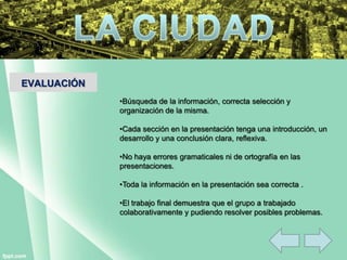 EVALUACIÓN
•Búsqueda de la información, correcta selección y
organización de la misma.
•Cada sección en la presentación tenga una introducción, un
desarrollo y una conclusión clara, reflexiva.
•No haya errores gramaticales ni de ortografía en las
presentaciones.
•Toda la información en la presentación sea correcta .
•El trabajo final demuestra que el grupo a trabajado
colaborativamente y pudiendo resolver posibles problemas.
 