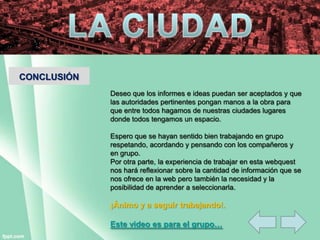 CONCLUSIÓN
Deseo que los informes e ideas puedan ser aceptados y que
las autoridades pertinentes pongan manos a la obra para
que entre todos hagamos de nuestras ciudades lugares
donde todos tengamos un espacio.
Espero que se hayan sentido bien trabajando en grupo
respetando, acordando y pensando con los compañeros y
en grupo.
Por otra parte, la experiencia de trabajar en esta webquest
nos hará reflexionar sobre la cantidad de información que se
nos ofrece en la web pero también la necesidad y la
posibilidad de aprender a seleccionarla.
¡Ánimo y a seguir trabajando!.
Este video es para el grupo…
 
