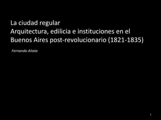 La ciudad regular
Arquitectura, edilicia e instituciones en el
Buenos Aires post-revolucionario (1821-1835)
Fernando Aliata




                                               1
 