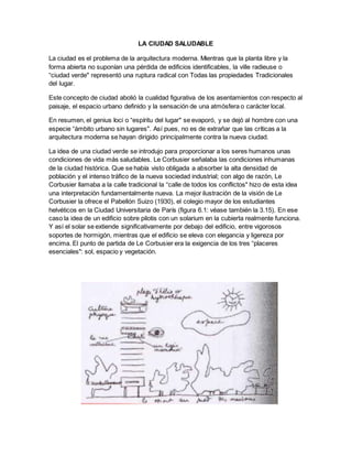 LA CIUDAD SALUDABLE
La ciudad es el problema de la arquitectura moderna. Mientras que la planta libre y la
forma abierta no suponían una pérdida de edificios identificables, la ville radieuse o
“ciudad verde" representó una ruptura radical con Todas las propiedades Tradicionales
del lugar.
Este concepto de ciudad abolió la cualidad figurativa de los asentamientos con respecto al
paisaje, el espacio urbano definido y la sensación de una atmósfera o carácter local.
En resumen, el genius Ioci o “espíritu del lugar" se evaporó, y se dejó al hombre con una
especie “ámbito urbano sin lugares". Así pues, no es de extrañar que las críticas a la
arquitectura moderna se hayan dirigido principalmente contra la nueva ciudad.
La idea de una ciudad verde se introdujo para proporcionar a los seres humanos unas
condiciones de vida más saludables. Le Corbusier señalaba las condiciones inhumanas
de la ciudad histórica. Que se había visto obligada a absorber la alta densidad de
población y el intenso tráfico de la nueva sociedad industrial; con algo de razón, Le
Corbusier llamaba a la calle tradicional la “calle de todos los conflictos" hizo de esta idea
una interpretación fundamentalmente nueva. La mejor ilustración de la visión de Le
Corbusier la ofrece el Pabellón Suizo (1930), el colegio mayor de los estudiantes
helvéticos en la Ciudad Universitaria de París (figura 6.1: véase también la 3.15). En ese
caso la idea de un edificio sobre pilotis con un solarium en la cubierta realmente funciona.
Y así el solar se extiende significativamente por debajo del edificio, entre vigorosos
soportes de hormigón, mientras que el edificio se eleva con elegancia y ligereza por
encima. El punto de partida de Le Corbusier era la exigencia de los tres “placeres
esenciales": sol, espacio y vegetación.
 