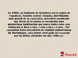 En  1963 , un habitante de Derinkuyu (en la región de Capadocia, Anatolia central,   Turquía),  derribando una pared  de su casa-cueva, descubrió asombrado que detrás de la misma se encontraba  una misteriosa habitación  que nunca había visto; esta habitación le llevó a otra, y ésta a otra y a otra… Por casualidad había descubierto  la ciudad subterránea de Derinkuyu , cuyo primer nivel pudo ser   excavado por los hititas alrededor del año 1400 a.C. 