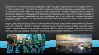 El desarrollo normal de las grandes ciudades de acuerdo con nuestro ideal moderno consiste pues, en combinar las ventajas del campo y
la ciudad, el aire, el paisaje y la deliciosa soledad del primero, unidos a las facilidades de transporte y los servicios subterráneos de gas,
luz y agua que ofrece la otra. La que antes fue la parte más poblada de la ciudad es ahora precisamente la más deshabitada, porque se
ha convertido en propiedad colectiva, o al menos, en un centro público de vida intermitente. Demasiado útil para el conjunto de
ciudadanos como para ser monopolizado por familias privadas, el centro de la ciudad se convierte en patrimonio de todos. Ocurre igual y
por las mismas razones en los núcleos de población subordinados; y la comunidad reclama, además, el uso de los espacios abiertos de
la ciudad para actos públicos y celebraciones al aire libre. Cada ciudad debe tener su ágora, donde todos a los que les une una misma
pasión puedan reunirse. Hyde Park es un espacio que cumple con estas características, y que con un poco de esfuerzo podría albergar
un millón de personas.
Así, este modelo antiguo de ciudad cercada por murallas y rodeada de fosos, esta cada vez más cerca de su desaparición. Mientras el
hombre del campo se hace más ciudadano en pensamiento y modo de vida cada día, el hombre de ciudad vuelve la vista al campo y
aspira a ser un campesino. Debido a su crecimiento, las ciudades modernas pierden su aislamiento y tienden a fusionarse con otras
ciudades y a recuperar la relación original que tenían con el entorno que las hizo aparecer. El ser humano ha duplicado las facilidades de
acceso a los placeres de la ciudad, a sus intereses y conocimientos, a sus oportunidades para estudiar y practicar las artes; y con ellas, a
la libertad que reside en la libertad de la naturaleza y que se despliega en el campo de su vasto horizonte.
 