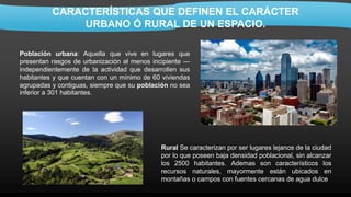 CARACTERÍSTICAS QUE DEFINEN EL CARÁCTER
URBANO Ó RURAL DE UN ESPACIO.
Población urbana: Aquella que vive en lugares que
presentan rasgos de urbanización al menos incipiente —
independientemente de la actividad que desarrollen sus
habitantes y que cuentan con un mínimo de 60 viviendas
agrupadas y contiguas, siempre que su población no sea
inferior a 301 habitantes.
Rural Se caracterizan por ser lugares lejanos de la ciudad
por lo que poseen baja densidad poblacional, sin alcanzar
los 2500 habitantes. Ademas son característicos los
recursos naturales, mayormente están ubicados en
montañas o campos con fuentes cercanas de agua dulce
 