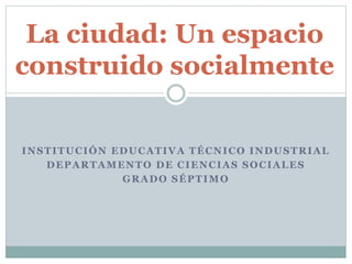 INSTITUCIÓN EDUCATIVA TÉCNICO INDUSTRIAL
DEPARTAMENTO DE CIENCIAS SOCIALES
GRADO SÉPTIMO
La ciudad: Un espacio
construido socialmente
 