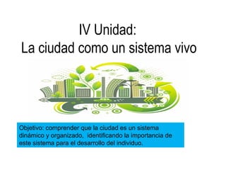 IV Unidad:
La ciudad como un sistema vivo
Objetivo: comprender que la ciudad es un sistema
dinámico y organizado, identificando la importancia de
este sistema para el desarrollo del individuo.
 